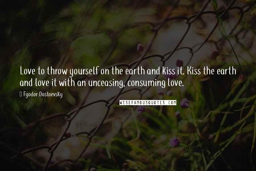 Fyodor Dostoevsky Quotes: Love to throw yourself on the earth and kiss it. Kiss the earth and love it with an unceasing, consuming love.