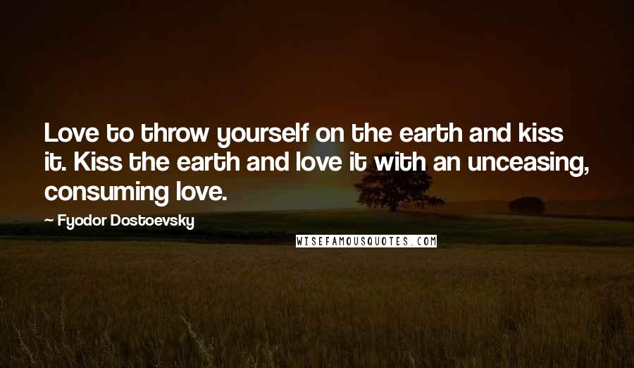 Fyodor Dostoevsky Quotes: Love to throw yourself on the earth and kiss it. Kiss the earth and love it with an unceasing, consuming love.