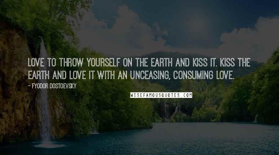 Fyodor Dostoevsky Quotes: Love to throw yourself on the earth and kiss it. Kiss the earth and love it with an unceasing, consuming love.