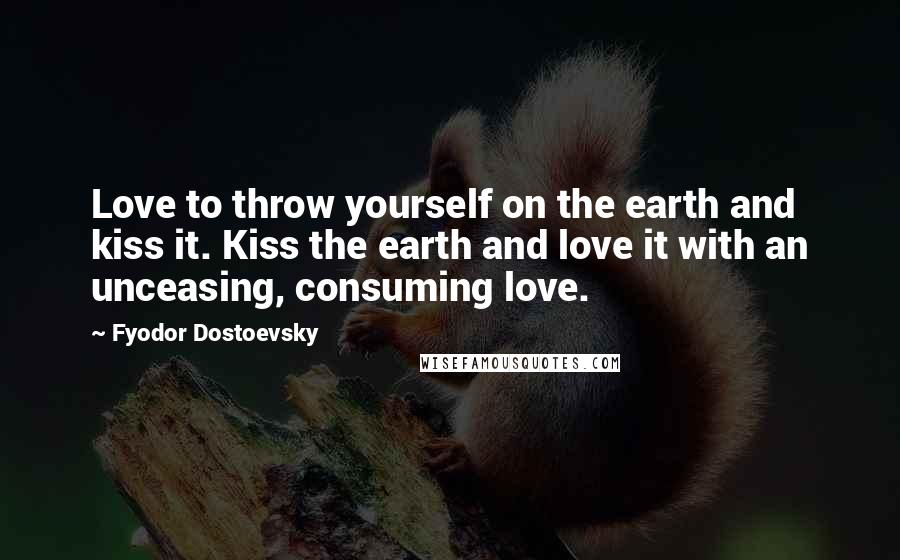 Fyodor Dostoevsky Quotes: Love to throw yourself on the earth and kiss it. Kiss the earth and love it with an unceasing, consuming love.