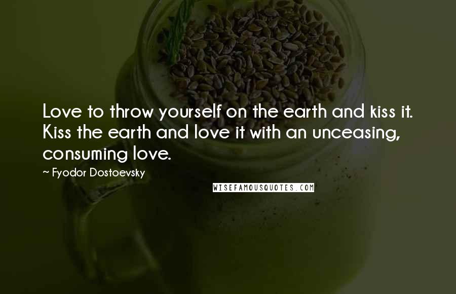 Fyodor Dostoevsky Quotes: Love to throw yourself on the earth and kiss it. Kiss the earth and love it with an unceasing, consuming love.