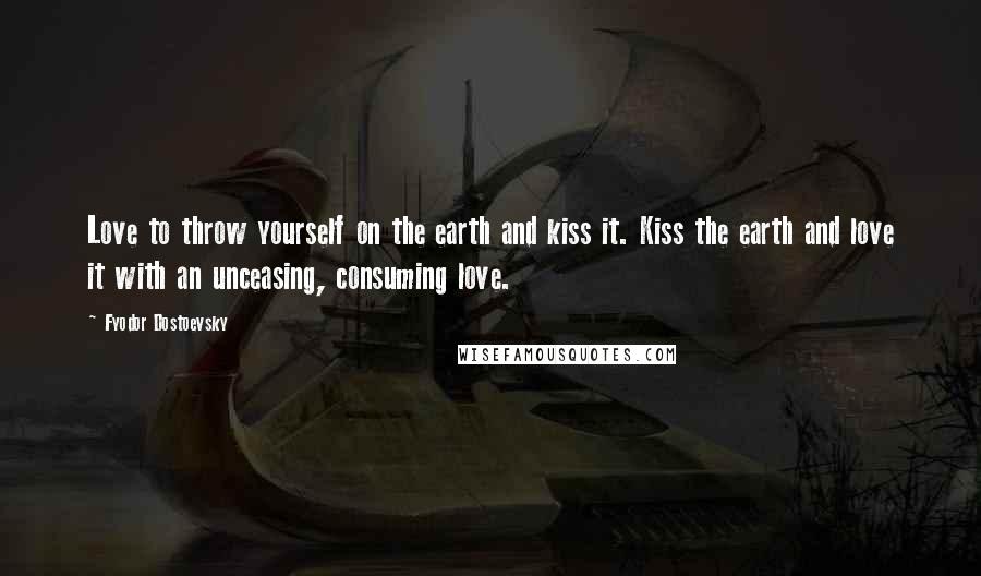 Fyodor Dostoevsky Quotes: Love to throw yourself on the earth and kiss it. Kiss the earth and love it with an unceasing, consuming love.