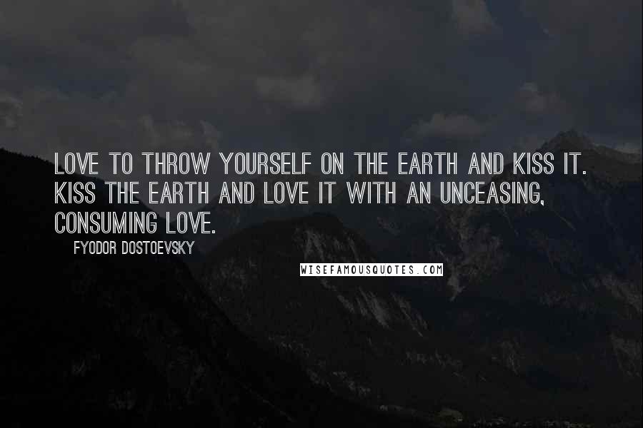 Fyodor Dostoevsky Quotes: Love to throw yourself on the earth and kiss it. Kiss the earth and love it with an unceasing, consuming love.