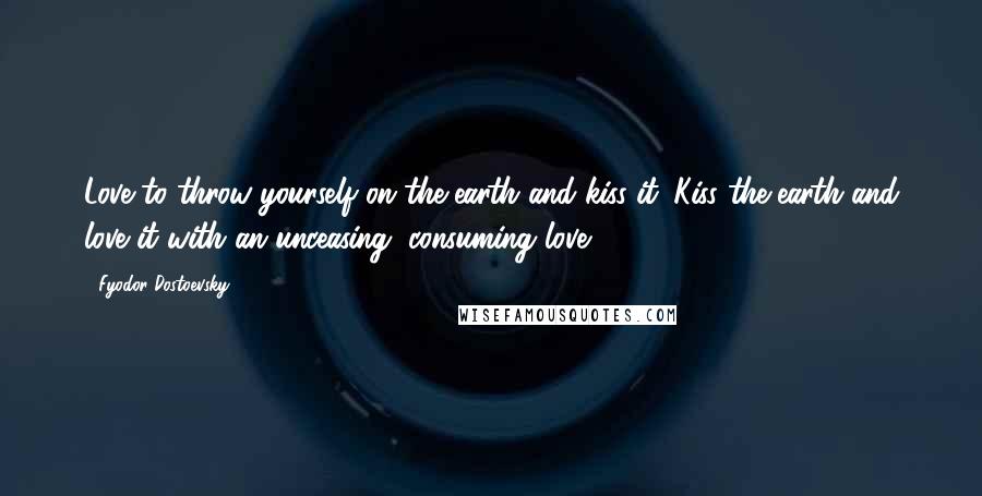 Fyodor Dostoevsky Quotes: Love to throw yourself on the earth and kiss it. Kiss the earth and love it with an unceasing, consuming love.