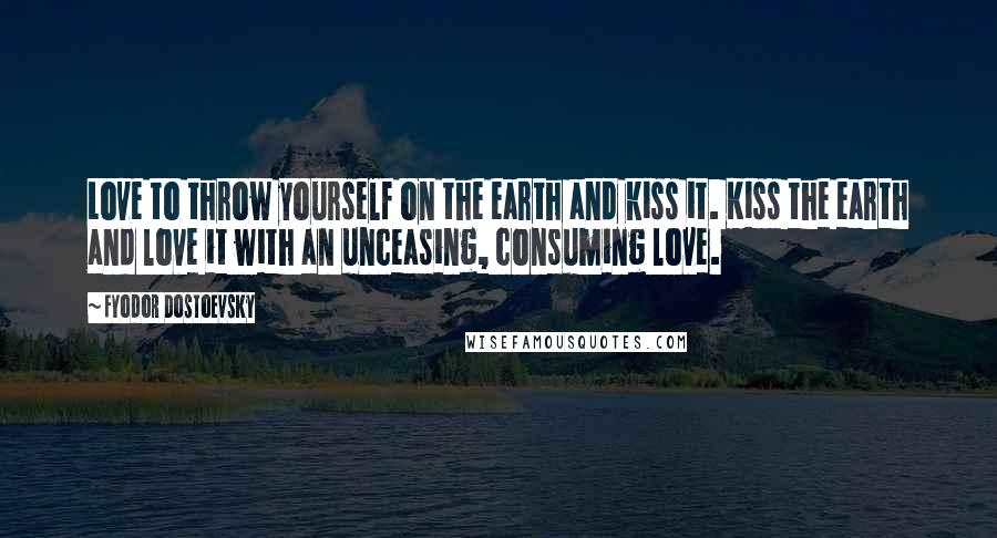 Fyodor Dostoevsky Quotes: Love to throw yourself on the earth and kiss it. Kiss the earth and love it with an unceasing, consuming love.