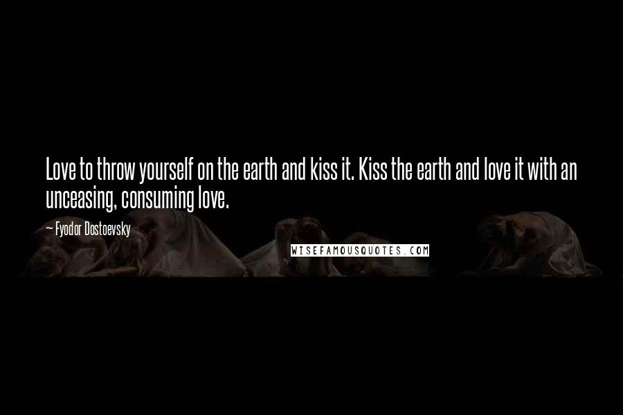 Fyodor Dostoevsky Quotes: Love to throw yourself on the earth and kiss it. Kiss the earth and love it with an unceasing, consuming love.