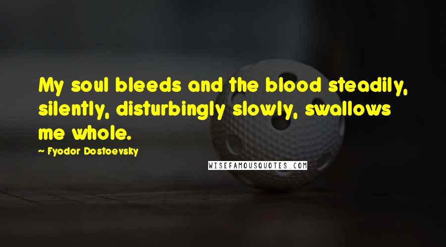 Fyodor Dostoevsky Quotes: My soul bleeds and the blood steadily, silently, disturbingly slowly, swallows me whole.