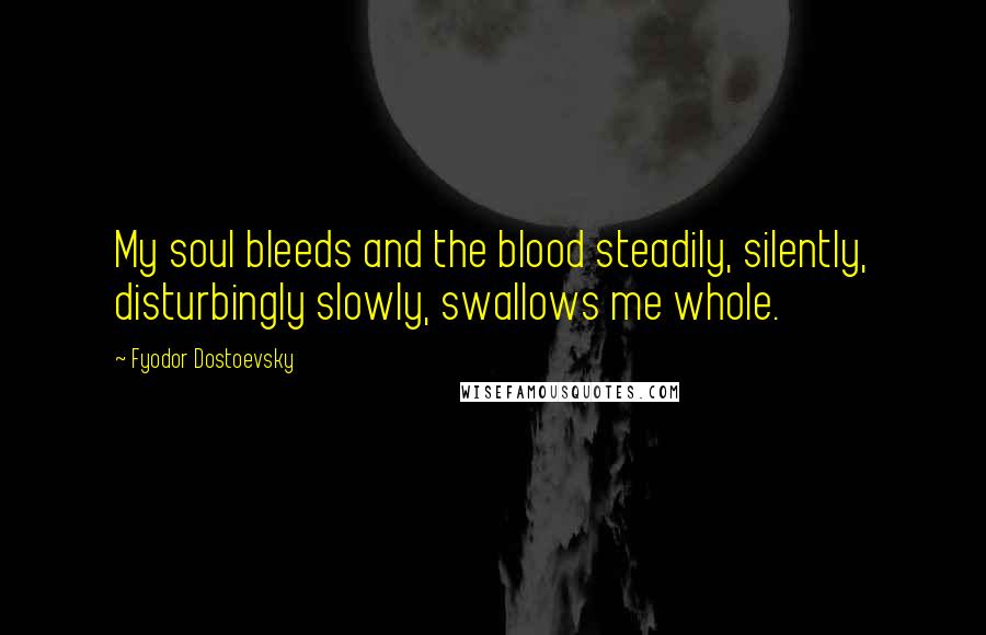 Fyodor Dostoevsky Quotes: My soul bleeds and the blood steadily, silently, disturbingly slowly, swallows me whole.