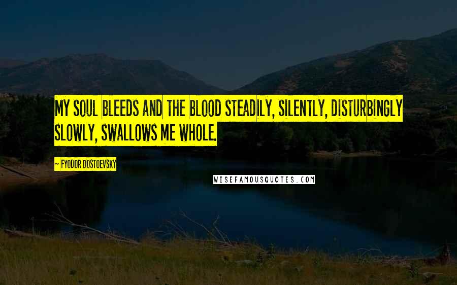 Fyodor Dostoevsky Quotes: My soul bleeds and the blood steadily, silently, disturbingly slowly, swallows me whole.