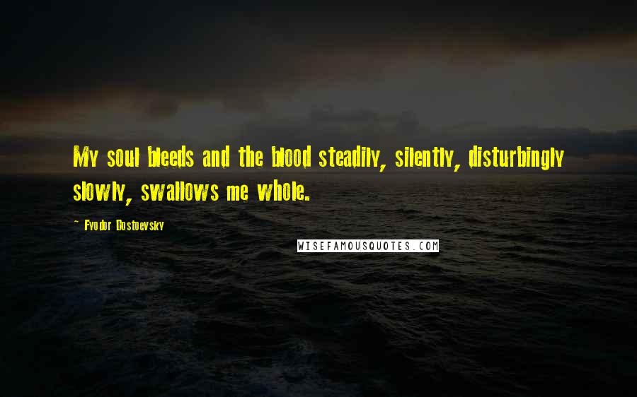 Fyodor Dostoevsky Quotes: My soul bleeds and the blood steadily, silently, disturbingly slowly, swallows me whole.