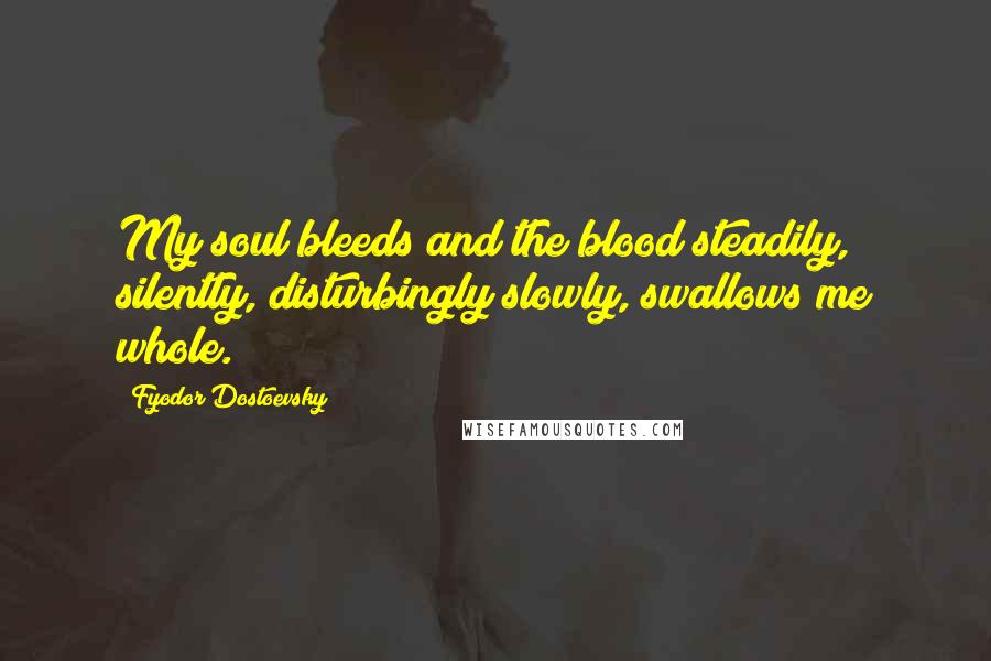 Fyodor Dostoevsky Quotes: My soul bleeds and the blood steadily, silently, disturbingly slowly, swallows me whole.