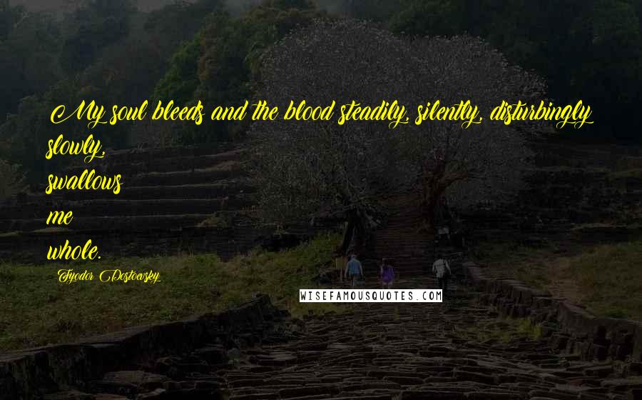 Fyodor Dostoevsky Quotes: My soul bleeds and the blood steadily, silently, disturbingly slowly, swallows me whole.