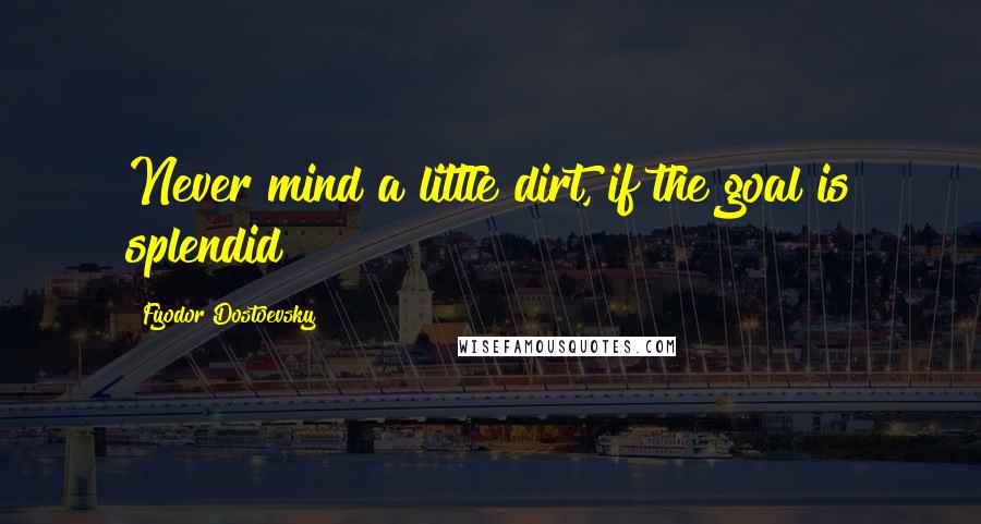 Fyodor Dostoevsky Quotes: Never mind a little dirt, if the goal is splendid!