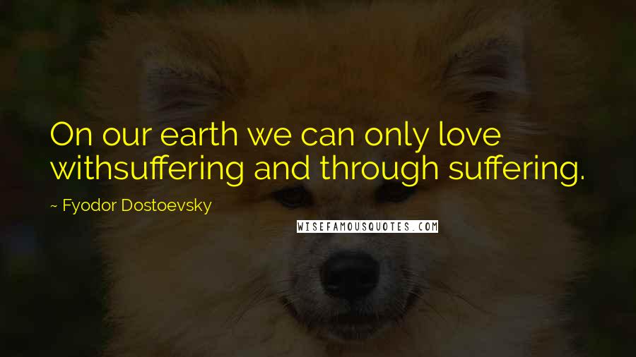 Fyodor Dostoevsky Quotes: On our earth we can only love withsuffering and through suffering.