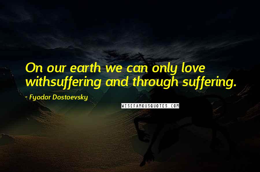 Fyodor Dostoevsky Quotes: On our earth we can only love withsuffering and through suffering.