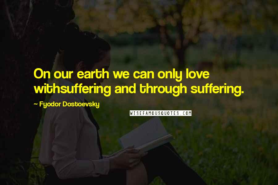 Fyodor Dostoevsky Quotes: On our earth we can only love withsuffering and through suffering.