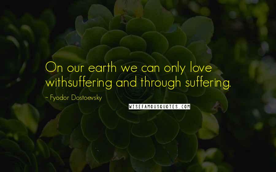 Fyodor Dostoevsky Quotes: On our earth we can only love withsuffering and through suffering.