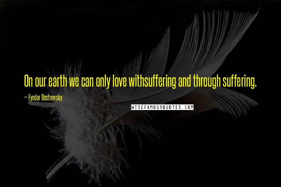 Fyodor Dostoevsky Quotes: On our earth we can only love withsuffering and through suffering.