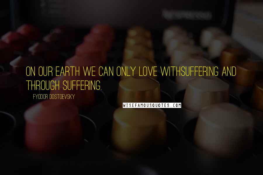 Fyodor Dostoevsky Quotes: On our earth we can only love withsuffering and through suffering.