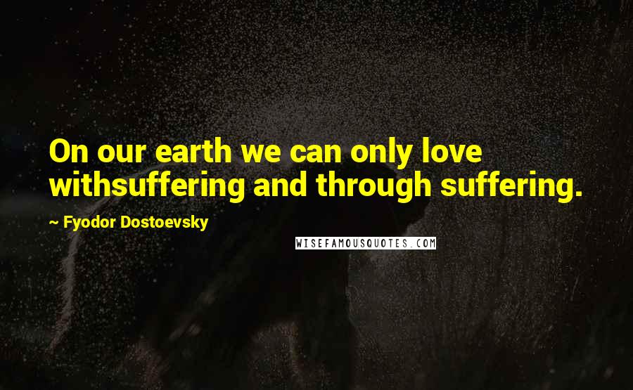 Fyodor Dostoevsky Quotes: On our earth we can only love withsuffering and through suffering.