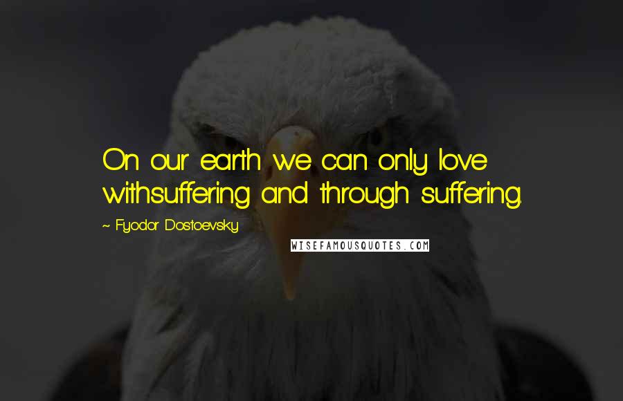 Fyodor Dostoevsky Quotes: On our earth we can only love withsuffering and through suffering.