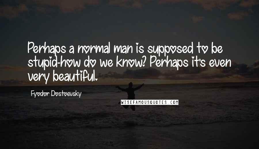 Fyodor Dostoevsky Quotes: Perhaps a normal man is supposed to be stupid-how do we know? Perhaps it's even very beautiful.