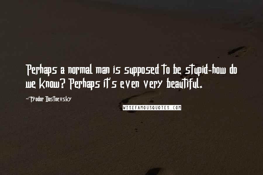 Fyodor Dostoevsky Quotes: Perhaps a normal man is supposed to be stupid-how do we know? Perhaps it's even very beautiful.
