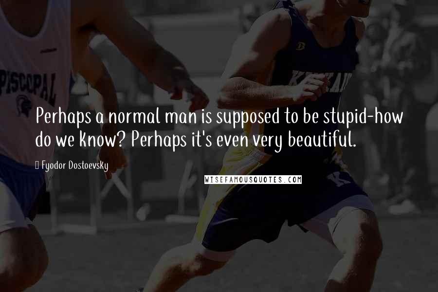 Fyodor Dostoevsky Quotes: Perhaps a normal man is supposed to be stupid-how do we know? Perhaps it's even very beautiful.