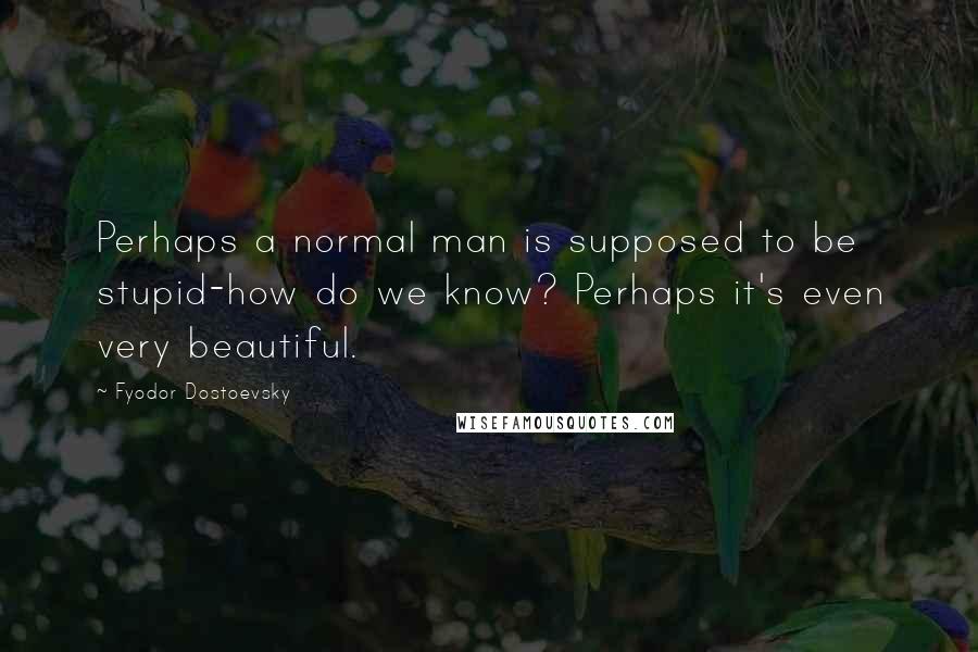 Fyodor Dostoevsky Quotes: Perhaps a normal man is supposed to be stupid-how do we know? Perhaps it's even very beautiful.