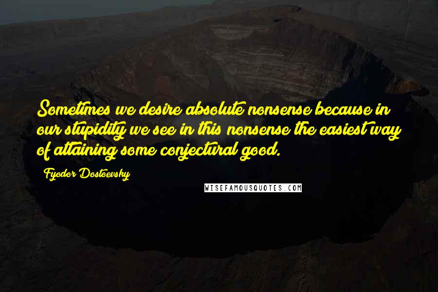 Fyodor Dostoevsky Quotes: Sometimes we desire absolute nonsense because in our stupidity we see in this nonsense the easiest way of attaining some conjectural good.