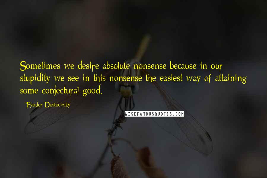 Fyodor Dostoevsky Quotes: Sometimes we desire absolute nonsense because in our stupidity we see in this nonsense the easiest way of attaining some conjectural good.