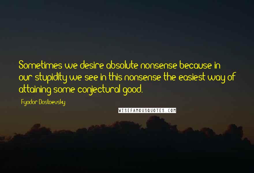 Fyodor Dostoevsky Quotes: Sometimes we desire absolute nonsense because in our stupidity we see in this nonsense the easiest way of attaining some conjectural good.