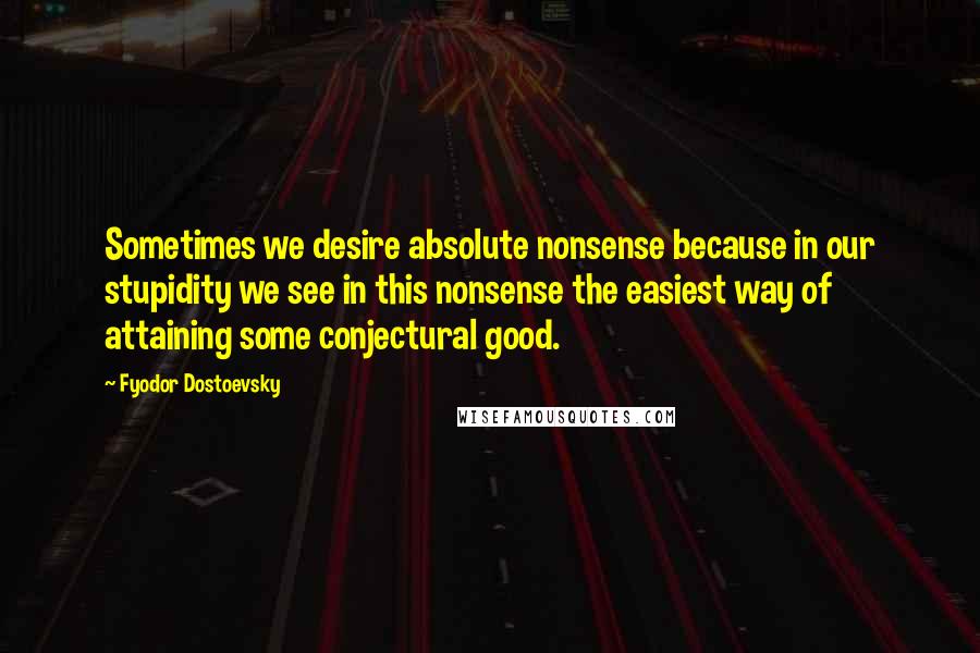 Fyodor Dostoevsky Quotes: Sometimes we desire absolute nonsense because in our stupidity we see in this nonsense the easiest way of attaining some conjectural good.