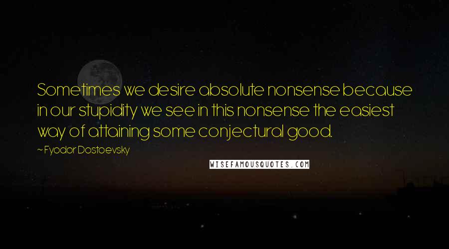 Fyodor Dostoevsky Quotes: Sometimes we desire absolute nonsense because in our stupidity we see in this nonsense the easiest way of attaining some conjectural good.