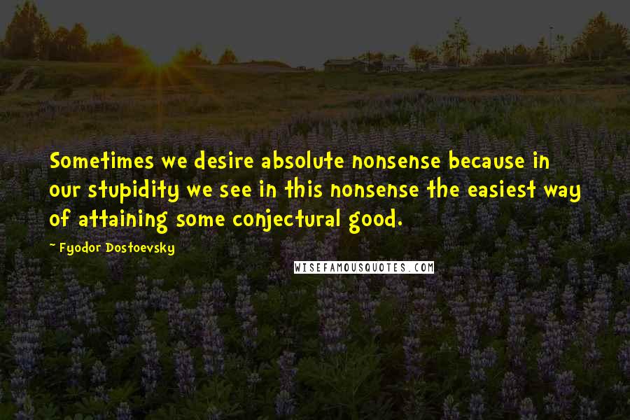 Fyodor Dostoevsky Quotes: Sometimes we desire absolute nonsense because in our stupidity we see in this nonsense the easiest way of attaining some conjectural good.