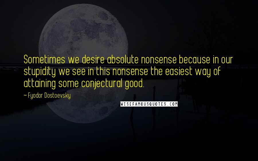 Fyodor Dostoevsky Quotes: Sometimes we desire absolute nonsense because in our stupidity we see in this nonsense the easiest way of attaining some conjectural good.