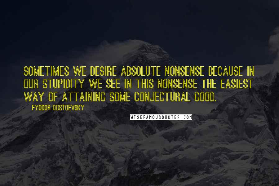 Fyodor Dostoevsky Quotes: Sometimes we desire absolute nonsense because in our stupidity we see in this nonsense the easiest way of attaining some conjectural good.