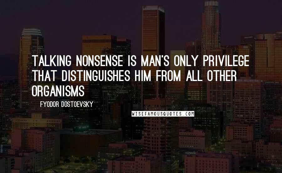 Fyodor Dostoevsky Quotes: Talking nonsense is man's only privilege that distinguishes him from all other organisms