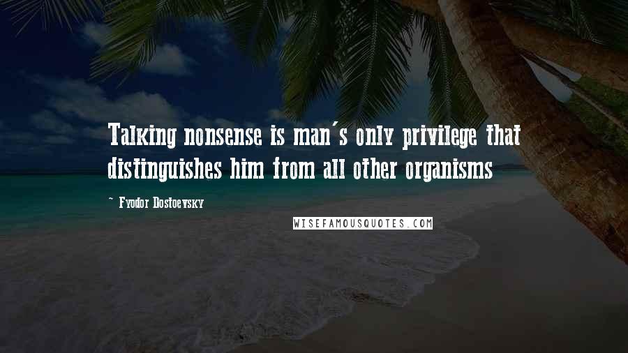 Fyodor Dostoevsky Quotes: Talking nonsense is man's only privilege that distinguishes him from all other organisms