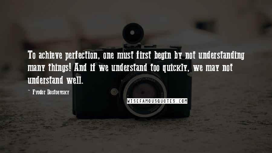 Fyodor Dostoevsky Quotes: To achieve perfection, one must first begin by not understanding many things! And if we understand too quickly, we may not understand well.