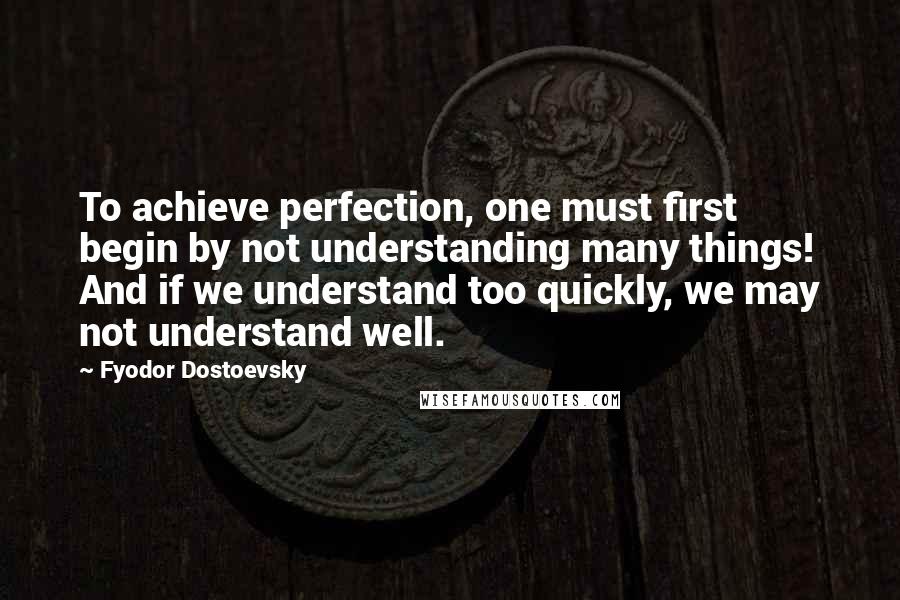Fyodor Dostoevsky Quotes: To achieve perfection, one must first begin by not understanding many things! And if we understand too quickly, we may not understand well.