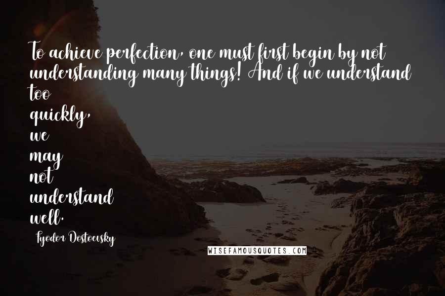 Fyodor Dostoevsky Quotes: To achieve perfection, one must first begin by not understanding many things! And if we understand too quickly, we may not understand well.