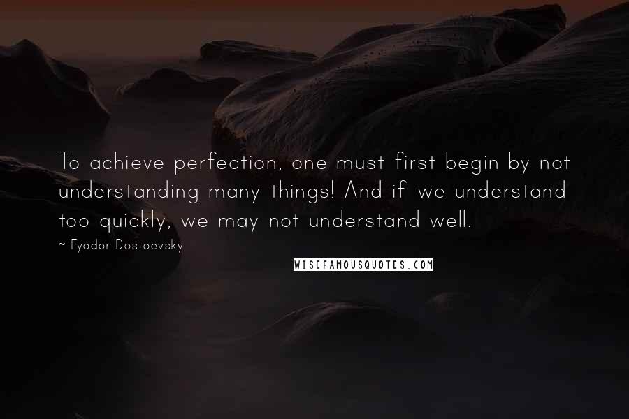 Fyodor Dostoevsky Quotes: To achieve perfection, one must first begin by not understanding many things! And if we understand too quickly, we may not understand well.