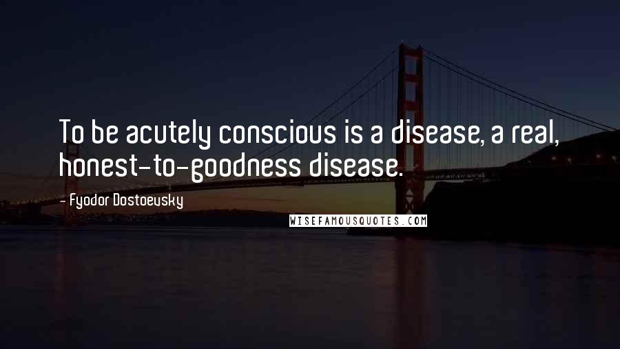 Fyodor Dostoevsky Quotes: To be acutely conscious is a disease, a real, honest-to-goodness disease.