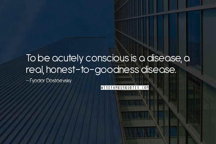 Fyodor Dostoevsky Quotes: To be acutely conscious is a disease, a real, honest-to-goodness disease.
