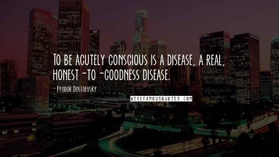 Fyodor Dostoevsky Quotes: To be acutely conscious is a disease, a real, honest-to-goodness disease.