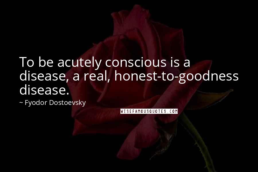 Fyodor Dostoevsky Quotes: To be acutely conscious is a disease, a real, honest-to-goodness disease.