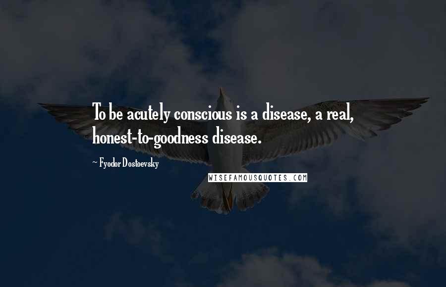 Fyodor Dostoevsky Quotes: To be acutely conscious is a disease, a real, honest-to-goodness disease.