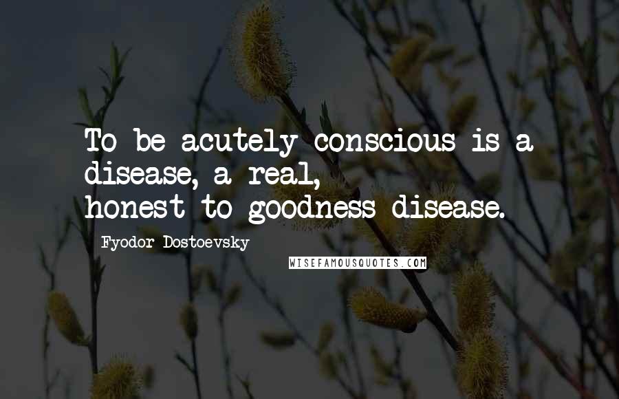 Fyodor Dostoevsky Quotes: To be acutely conscious is a disease, a real, honest-to-goodness disease.