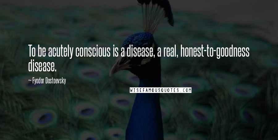 Fyodor Dostoevsky Quotes: To be acutely conscious is a disease, a real, honest-to-goodness disease.